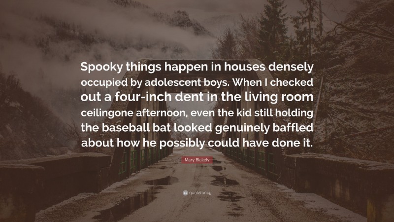 Mary Blakely Quote: “Spooky things happen in houses densely occupied by adolescent boys. When I checked out a four-inch dent in the living room ceilingone afternoon, even the kid still holding the baseball bat looked genuinely baffled about how he possibly could have done it.”