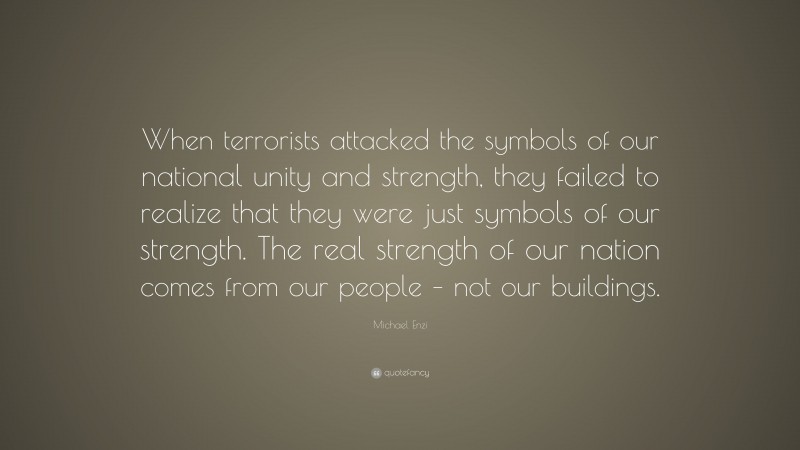 Michael Enzi Quote: “When terrorists attacked the symbols of our national unity and strength, they failed to realize that they were just symbols of our strength. The real strength of our nation comes from our people – not our buildings.”