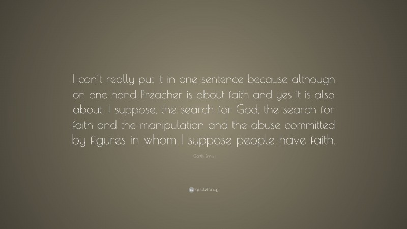 Garth Ennis Quote: “I can’t really put it in one sentence because although on one hand Preacher is about faith and yes it is also about, I suppose, the search for God, the search for faith and the manipulation and the abuse committed by figures in whom I suppose people have faith.”