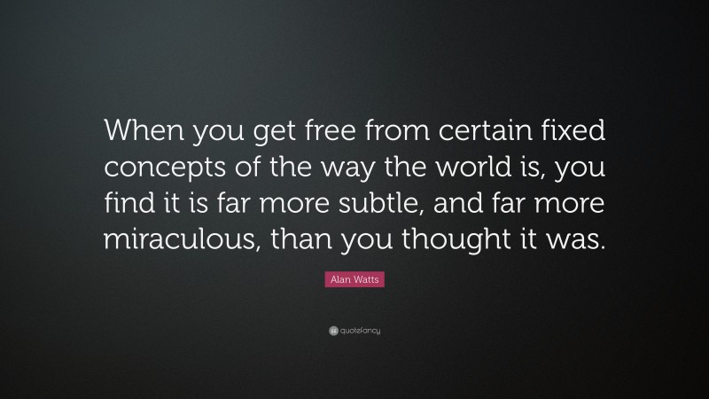 Alan Watts Quote: “When you get free from certain fixed concepts of the way the world is, you find it is far more subtle, and far more miraculous, than you thought it was.”