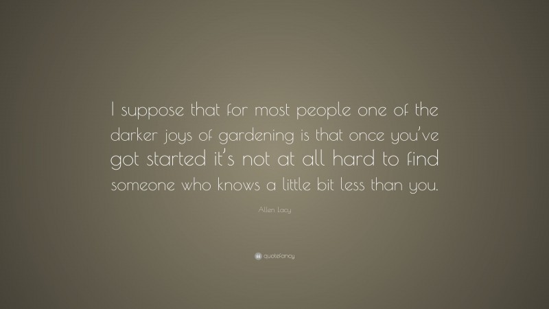 Allen Lacy Quote: “I suppose that for most people one of the darker joys of gardening is that once you’ve got started it’s not at all hard to find someone who knows a little bit less than you.”