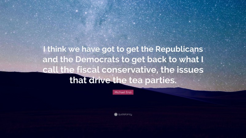 Michael Enzi Quote: “I think we have got to get the Republicans and the Democrats to get back to what I call the fiscal conservative, the issues that drive the tea parties.”