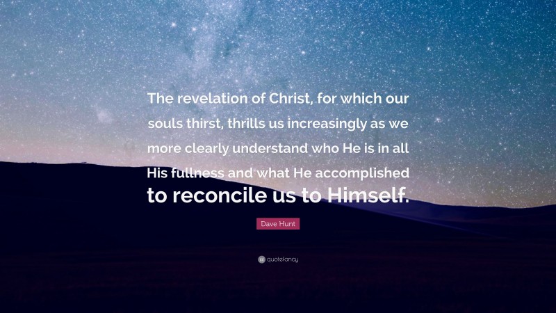 Dave Hunt Quote: “The revelation of Christ, for which our souls thirst, thrills us increasingly as we more clearly understand who He is in all His fullness and what He accomplished to reconcile us to Himself.”