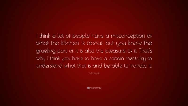 Todd English Quote: “I think a lot of people have a misconception of what the kitchen is about, but you know the grueling part of it is also the pleasure of it. That’s why I think you have to have a certain mentality to understand what that is and be able to handle it.”
