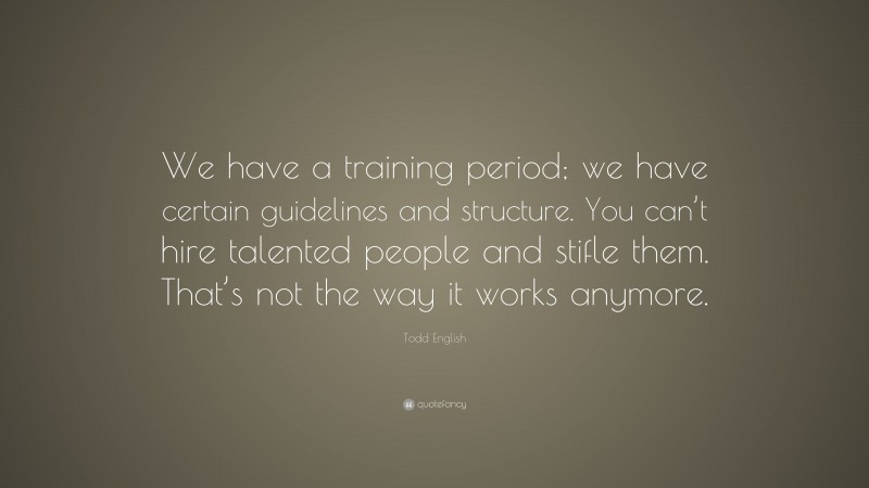 Todd English Quote: “We have a training period; we have certain guidelines and structure. You can’t hire talented people and stifle them. That’s not the way it works anymore.”