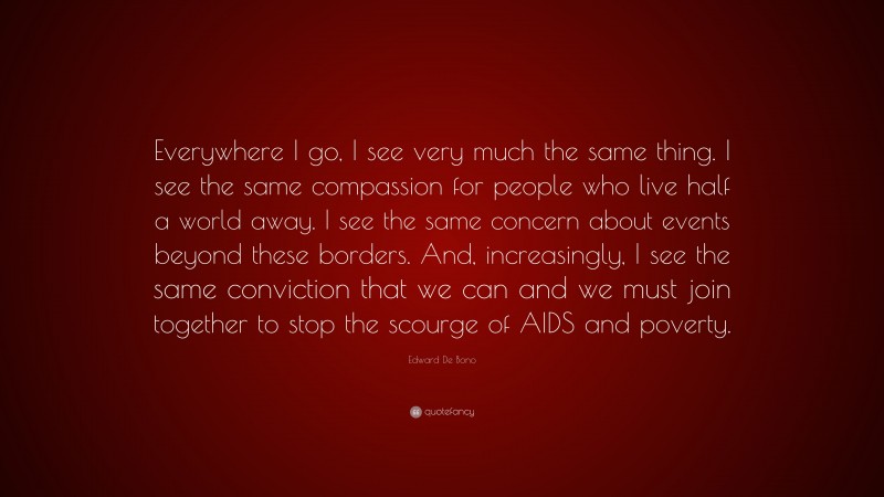 Edward De Bono Quote: “Everywhere I go, I see very much the same thing. I see the same compassion for people who live half a world away. I see the same concern about events beyond these borders. And, increasingly, I see the same conviction that we can and we must join together to stop the scourge of AIDS and poverty.”
