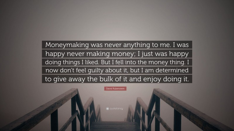 David Rubenstein Quote: “Moneymaking was never anything to me. I was happy never making money; I just was happy doing things I liked. But I fell into the money thing. I now don’t feel guilty about it, but I am determined to give away the bulk of it and enjoy doing it.”
