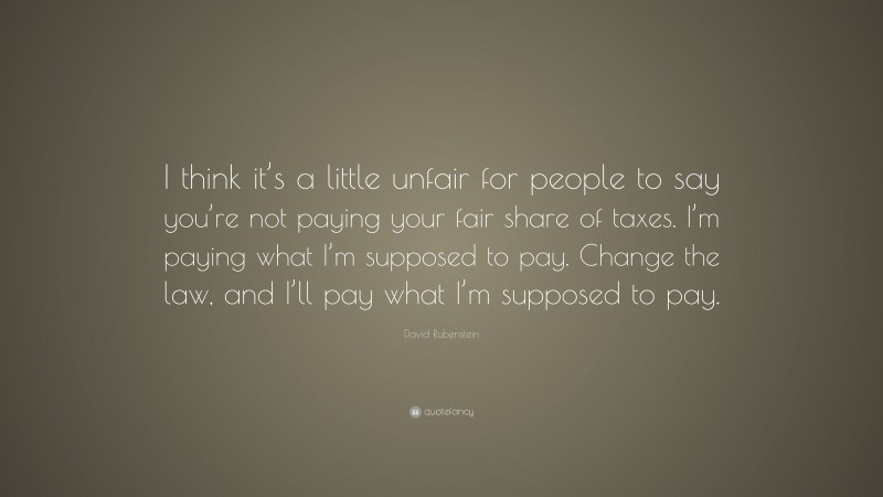 David Rubenstein Quote: “I think it’s a little unfair for people to say you’re not paying your fair share of taxes. I’m paying what I’m supposed to pay. Change the law, and I’ll pay what I’m supposed to pay.”