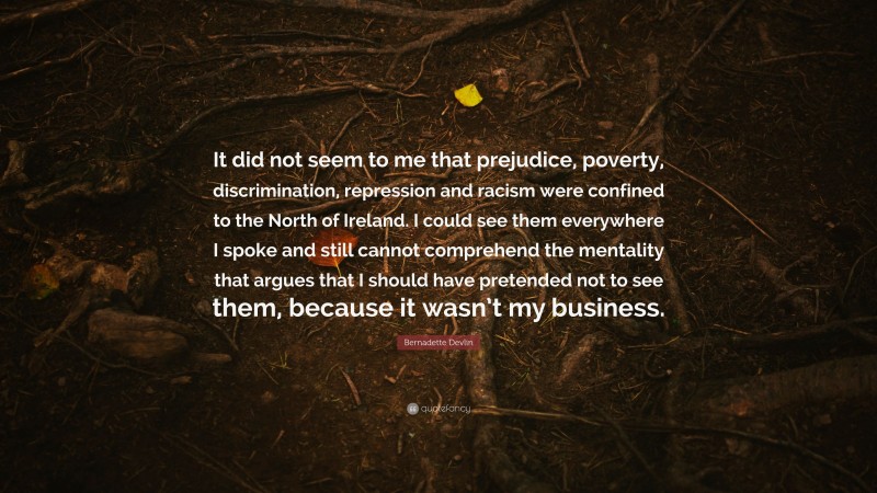 Bernadette Devlin Quote: “It did not seem to me that prejudice, poverty, discrimination, repression and racism were confined to the North of Ireland. I could see them everywhere I spoke and still cannot comprehend the mentality that argues that I should have pretended not to see them, because it wasn’t my business.”