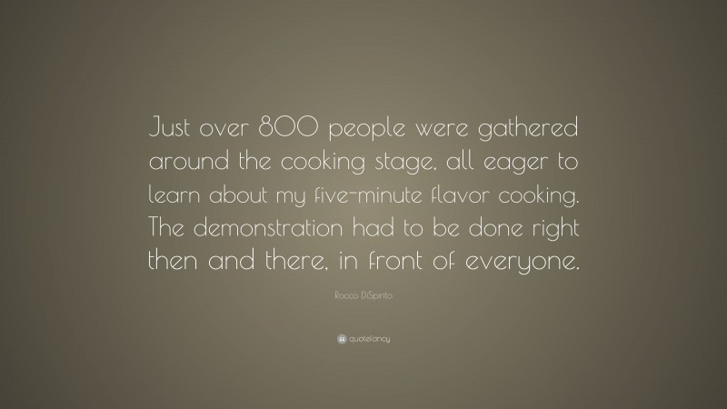 Rocco DiSpirito Quote: “Just over 800 people were gathered around the cooking stage, all eager to learn about my five-minute flavor cooking. The demonstration had to be done right then and there, in front of everyone.”