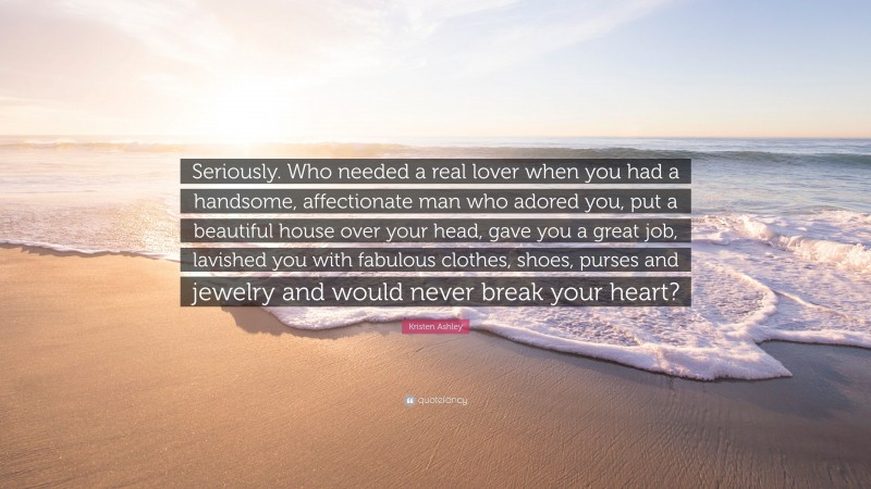 Kristen Ashley Quote: “Seriously. Who needed a real lover when you had a handsome, affectionate man who adored you, put a beautiful house over your head, gave you a great job, lavished you with fabulous clothes, shoes, purses and jewelry and would never break your heart?”
