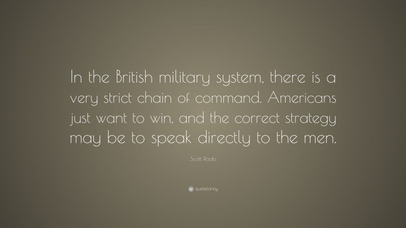 Scott Raab Quote: “In the British military system, there is a very strict chain of command. Americans just want to win, and the correct strategy may be to speak directly to the men.”