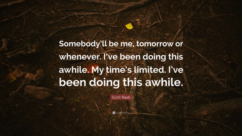 Scott Raab Quote: “Somebody’ll be me, tomorrow or whenever. I’ve been doing this awhile. My time’s limited. I’ve been doing this awhile.”