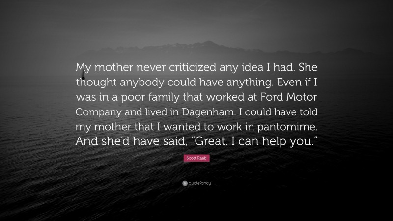 Scott Raab Quote: “My mother never criticized any idea I had. She thought anybody could have anything. Even if I was in a poor family that worked at Ford Motor Company and lived in Dagenham. I could have told my mother that I wanted to work in pantomime. And she’d have said, “Great. I can help you.””