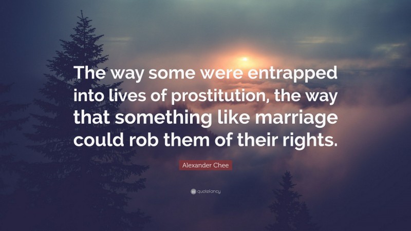 Alexander Chee Quote: “The way some were entrapped into lives of prostitution, the way that something like marriage could rob them of their rights.”
