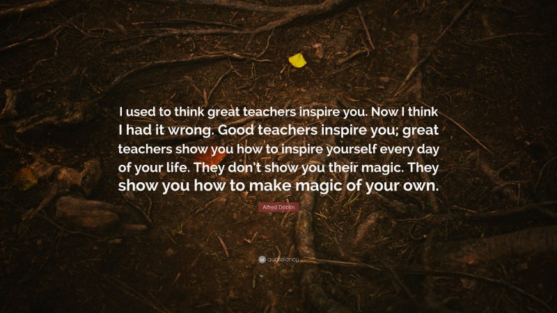 Alfred Döblin Quote: “I used to think great teachers inspire you. Now I think I had it wrong. Good teachers inspire you; great teachers show you how to inspire yourself every day of your life. They don’t show you their magic. They show you how to make magic of your own.”