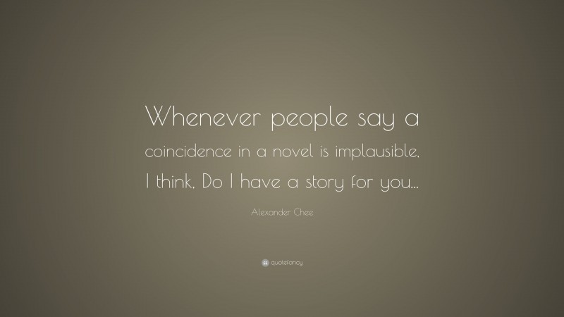 Alexander Chee Quote: “Whenever people say a coincidence in a novel is implausible, I think, Do I have a story for you...”