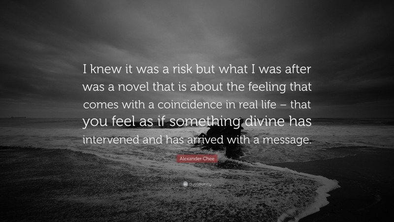Alexander Chee Quote: “I knew it was a risk but what I was after was a novel that is about the feeling that comes with a coincidence in real life – that you feel as if something divine has intervened and has arrived with a message.”