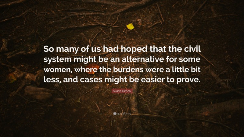 Susan Estrich Quote: “So many of us had hoped that the civil system might be an alternative for some women, where the burdens were a little bit less, and cases might be easier to prove.”