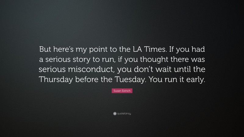 Susan Estrich Quote: “But here’s my point to the LA Times. If you had a serious story to run, if you thought there was serious misconduct, you don’t wait until the Thursday before the Tuesday. You run it early.”