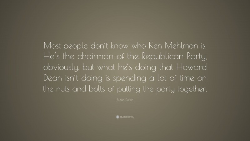 Susan Estrich Quote: “Most people don’t know who Ken Mehlman is. He’s the chairman of the Republican Party, obviously, but what he’s doing that Howard Dean isn’t doing is spending a lot of time on the nuts and bolts of putting the party together.”