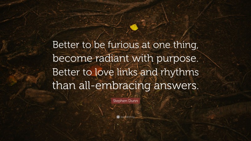 Stephen Dunn Quote: “Better to be furious at one thing, become radiant with purpose. Better to love links and rhythms than all-embracing answers.”