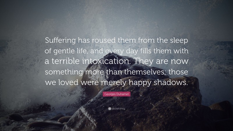 Georges Duhamel Quote: “Suffering has roused them from the sleep of gentle life, and every day fills them with a terrible intoxication. They are now something more than themselves; those we loved were merely happy shadows.”