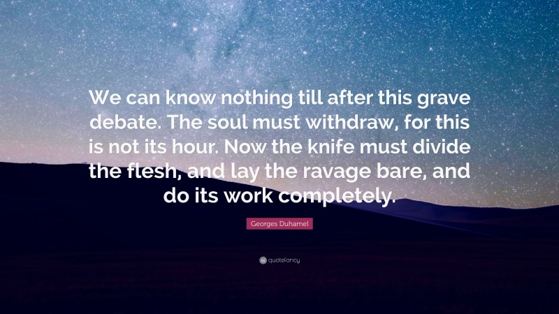 Georges Duhamel Quote: “We can know nothing till after this grave debate. The soul must withdraw, for this is not its hour. Now the knife must divide the flesh, and lay the ravage bare, and do its work completely.”