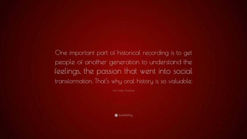 Alix Kates Shulman Quote: “One important part of historical recording is to get people of another generation to understand the feelings, the passion that went into social transformation. That’s why oral history is so valuable.”