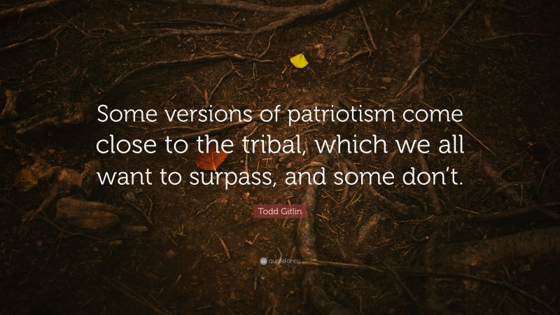 Todd Gitlin Quote: “Some versions of patriotism come close to the tribal, which we all want to surpass, and some don’t.”