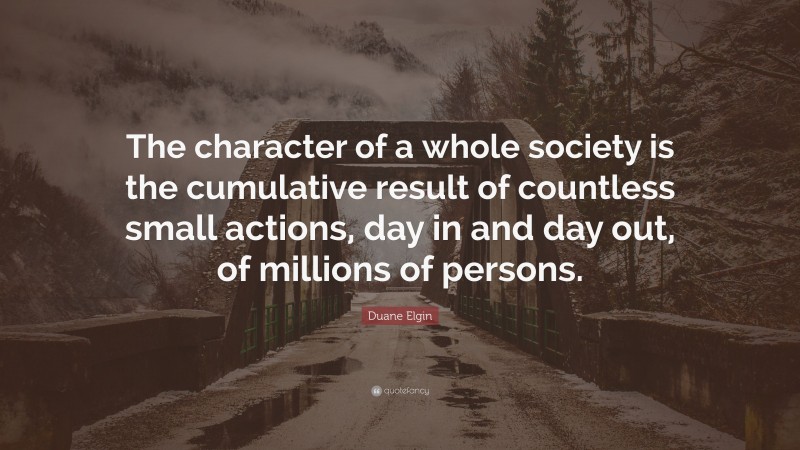 Duane Elgin Quote: “The character of a whole society is the cumulative result of countless small actions, day in and day out, of millions of persons.”