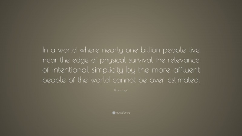 Duane Elgin Quote: “In a world where nearly one billion people live near the edge of physical survival the relevance of intentional simplicity by the more affluent people of the world cannot be over estimated.”