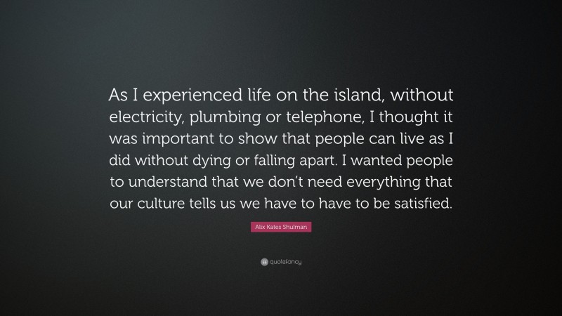 Alix Kates Shulman Quote: “As I experienced life on the island, without electricity, plumbing or telephone, I thought it was important to show that people can live as I did without dying or falling apart. I wanted people to understand that we don’t need everything that our culture tells us we have to have to be satisfied.”