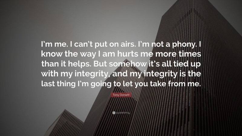 Tony Dorsett Quote: “I’m me. I can’t put on airs. I’m not a phony. I know the way I am hurts me more times than it helps. But somehow it’s all tied up with my integrity, and my integrity is the last thing I’m going to let you take from me.”