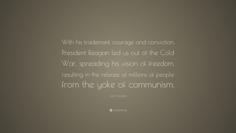 John Doolittle Quote: “With his trademark courage and conviction, President Reagan led us out of the Cold War, spreading his vision of freedom, resulting in the release of millions of people from the yoke of communism.”