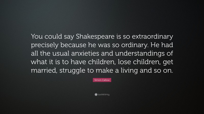 Simon Callow Quote: “You could say Shakespeare is so extraordinary precisely because he was so ordinary. He had all the usual anxieties and understandings of what it is to have children, lose children, get married, struggle to make a living and so on.”