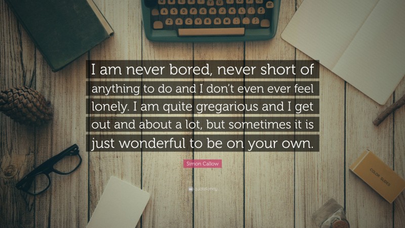 Simon Callow Quote: “I am never bored, never short of anything to do and I don’t even ever feel lonely. I am quite gregarious and I get out and about a lot, but sometimes it is just wonderful to be on your own.”