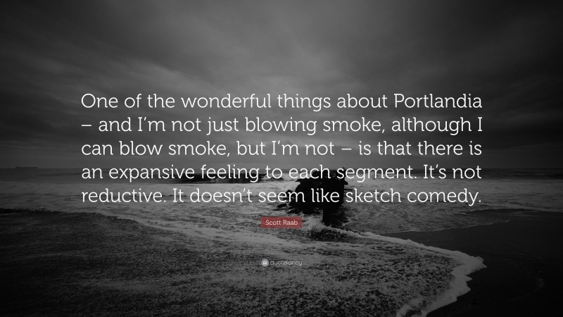 Scott Raab Quote: “One of the wonderful things about Portlandia – and I’m not just blowing smoke, although I can blow smoke, but I’m not – is that there is an expansive feeling to each segment. It’s not reductive. It doesn’t seem like sketch comedy.”