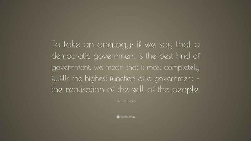 John Drinkwater Quote: “To take an analogy: if we say that a democratic government is the best kind of government, we mean that it most completely fulfills the highest function of a government – the realisation of the will of the people.”