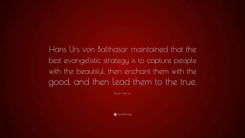 Robert Barron Quote: “Hans Urs von Balthasar maintained that the best evangelistic strategy is to capture people with the beautiful, then enchant them with the good, and then lead them to the true.”