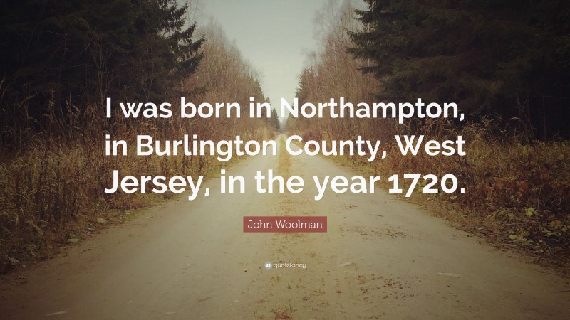 John Woolman Quote: “I was born in Northampton, in Burlington County, West Jersey, in the year 1720.”