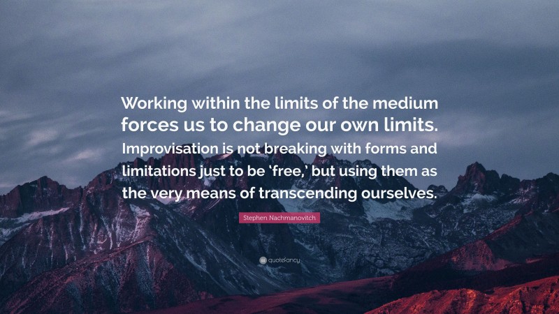 Stephen Nachmanovitch Quote: “Working within the limits of the medium forces us to change our own limits. Improvisation is not breaking with forms and limitations just to be ‘free,’ but using them as the very means of transcending ourselves.”