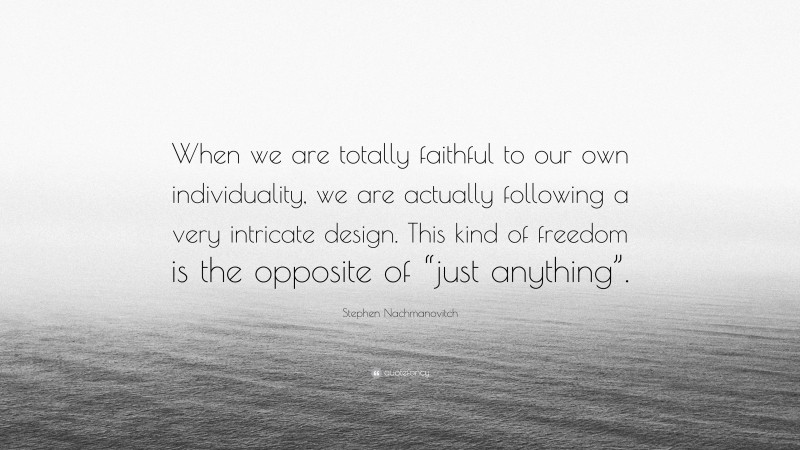 Stephen Nachmanovitch Quote: “When we are totally faithful to our own individuality, we are actually following a very intricate design. This kind of freedom is the opposite of “just anything”.”