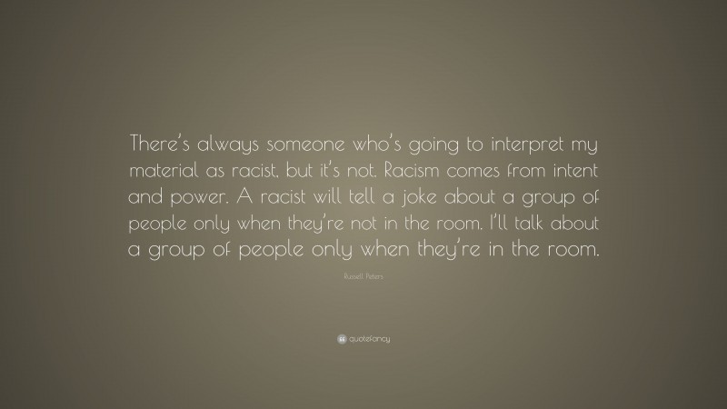 Russell Peters Quote: “There’s always someone who’s going to interpret my material as racist, but it’s not. Racism comes from intent and power. A racist will tell a joke about a group of people only when they’re not in the room. I’ll talk about a group of people only when they’re in the room.”