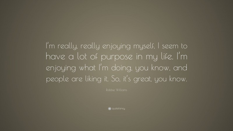 Robbie Williams Quote: “I’m really, really enjoying myself, I seem to have a lot of purpose in my life. I’m enjoying what I’m doing, you know, and people are liking it. So, it’s great, you know.”