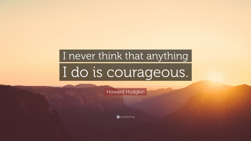 Howard Hodgkin Quote: “I never think that anything I do is courageous.”