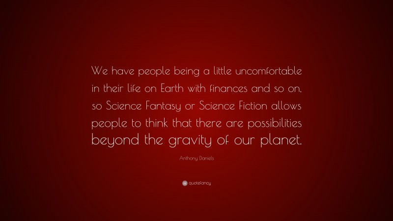 Anthony Daniels Quote: “We have people being a little uncomfortable in their life on Earth with finances and so on, so Science Fantasy or Science Fiction allows people to think that there are possibilities beyond the gravity of our planet.”