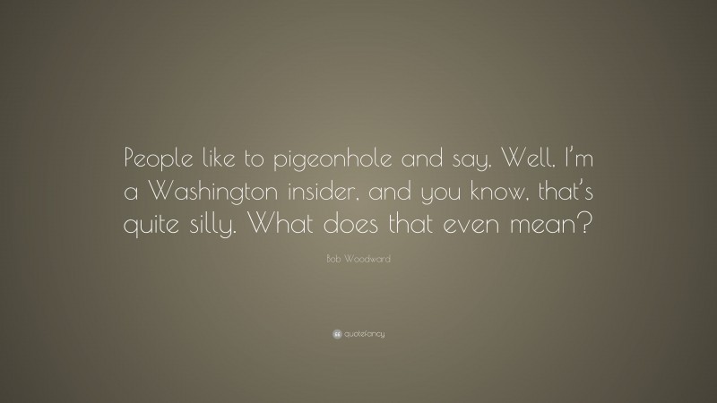 Bob Woodward Quote: “People like to pigeonhole and say, Well, I’m a Washington insider, and you know, that’s quite silly. What does that even mean?”