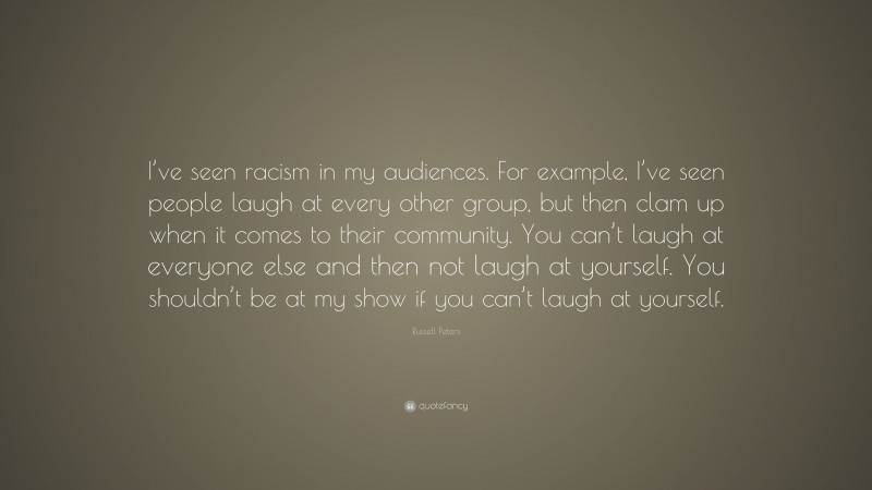 Russell Peters Quote: “I’ve seen racism in my audiences. For example, I’ve seen people laugh at every other group, but then clam up when it comes to their community. You can’t laugh at everyone else and then not laugh at yourself. You shouldn’t be at my show if you can’t laugh at yourself.”