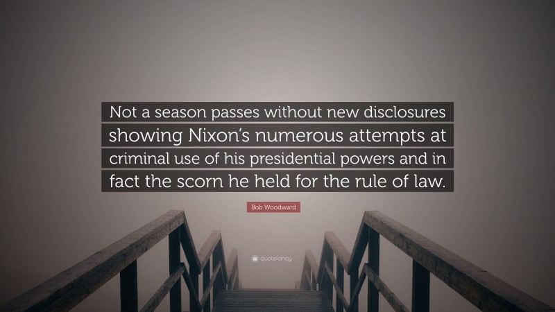 Bob Woodward Quote: “Not a season passes without new disclosures showing Nixon’s numerous attempts at criminal use of his presidential powers and in fact the scorn he held for the rule of law.”